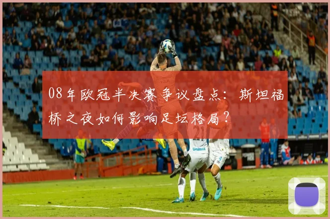 08年欧冠半决赛争议盘点：斯坦福桥之夜如何影响足坛格局？