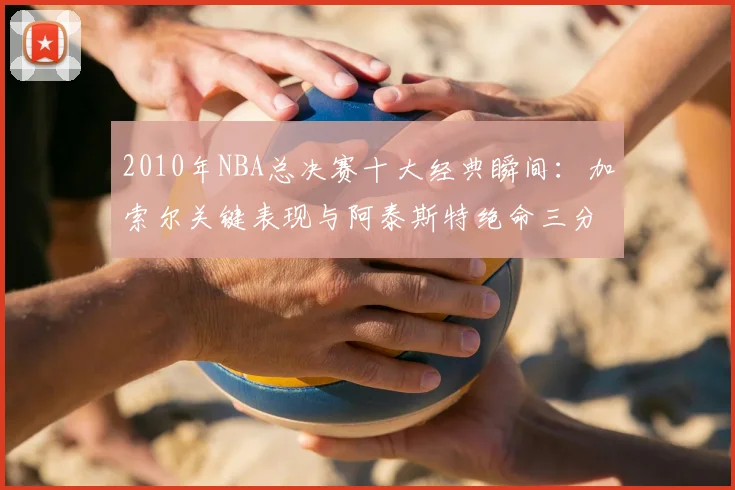 2010年NBA总决赛十大经典瞬间:加索尔关键表现与阿泰斯特绝命三分