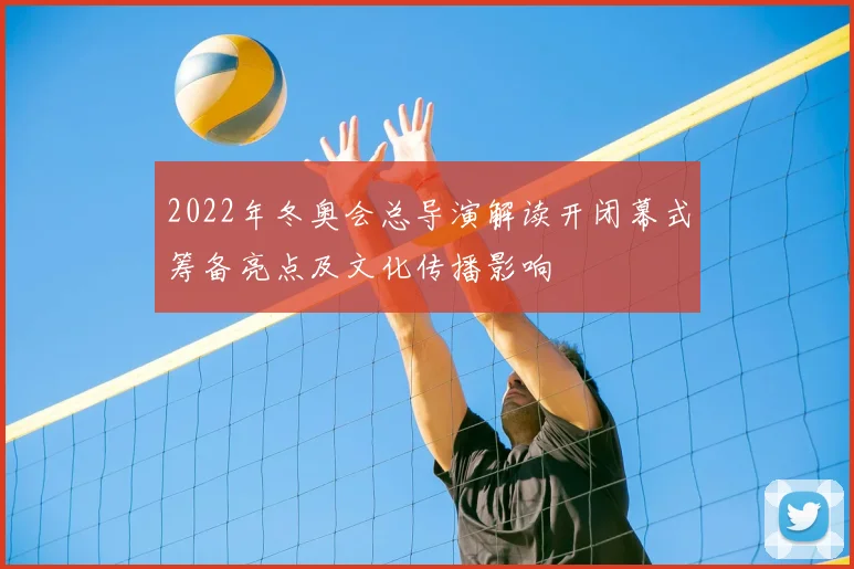 2022年冬奥会总导演解读开闭幕式筹备亮点及文化传播影响