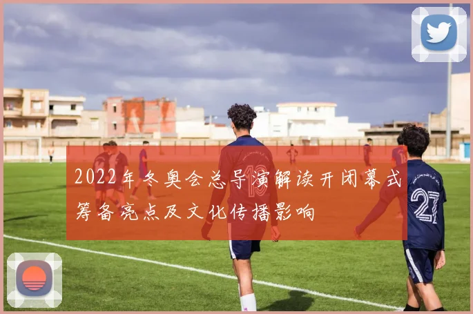 2022年冬奥会总导演解读开闭幕式筹备亮点及文化传播影响