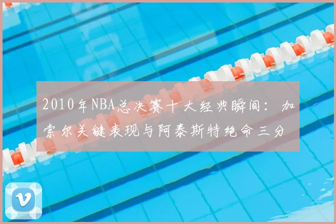 2010年NBA总决赛十大经典瞬间:加索尔关键表现与阿泰斯特绝命三分