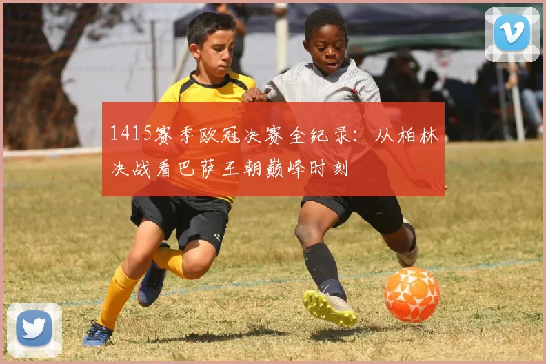 1415赛季欧冠决赛全纪录：从柏林决战看巴萨王朝巅峰时刻