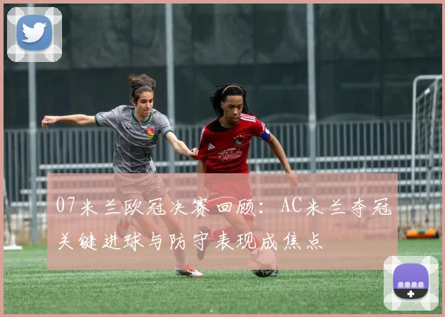 07米兰欧冠决赛回顾:AC米兰夺冠关键进球与防守表现成焦点