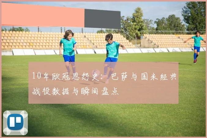 10年欧冠恩怨史：巴萨与国米经典战役数据与瞬间盘点