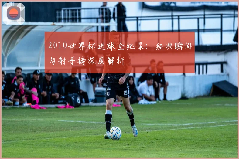 2010世界杯进球全纪录：经典瞬间与射手榜深度解析